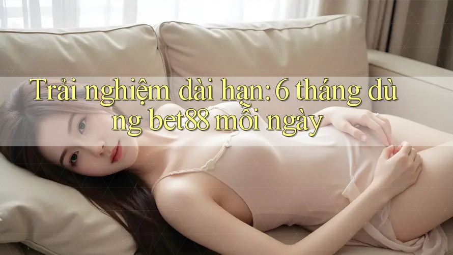 Trải nghiệm dài hạn: 6 tháng dùng bet88 mỗi ngày Trải nghiệm dài hạn: 6 tháng dùng bet88 mỗi ngày
