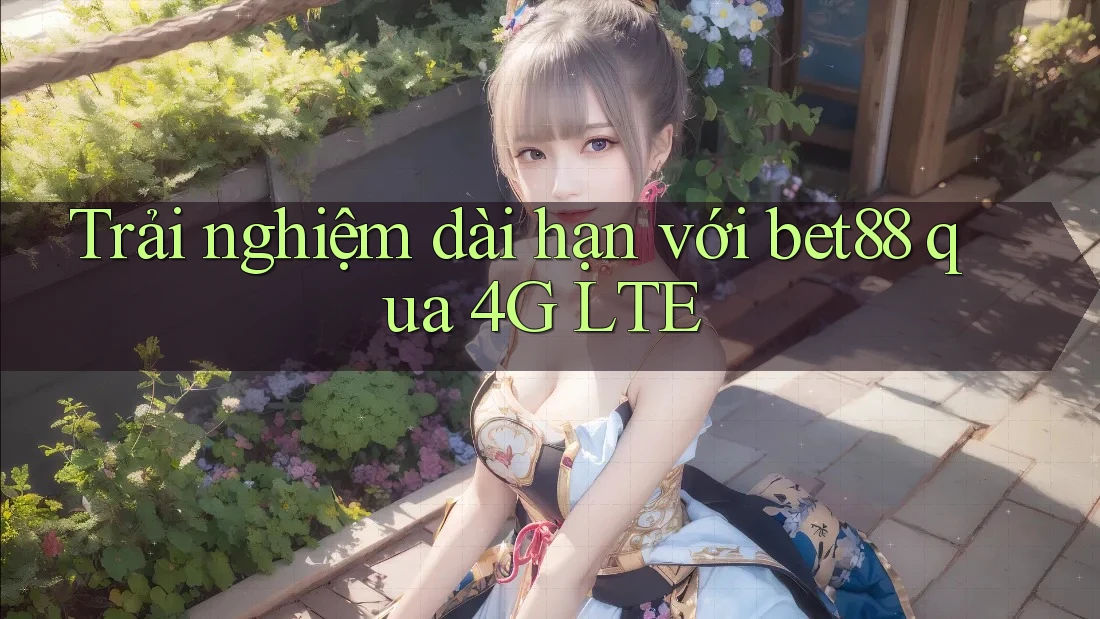 Trải nghiệm dài hạn với bet88 qua 4G LTE Trải nghiệm dài hạn với bet88 qua 4G LTE