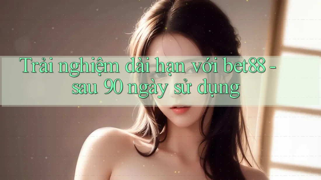 Trải nghiệm dài hạn với bet88 - sau 90 ngày sử dụng Trải nghiệm dài hạn với bet88 - sau 90 ngày sử dụng