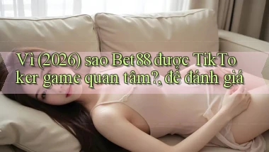 Vì (2026) sao Bet88 được TikToker game quan tâm, để đánh giá