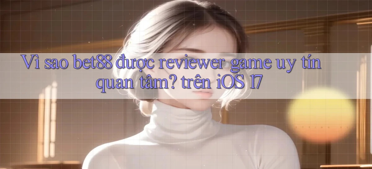 Vì sao bet88 được reviewer game uy tín quan tâm trên iOS 17