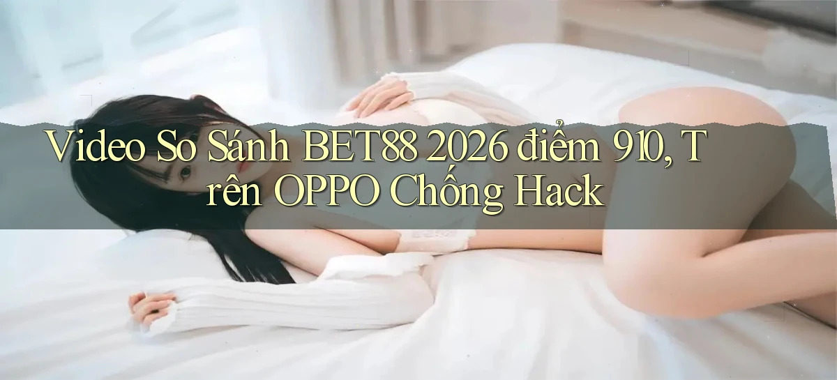 video so sánh bet88 2026   điểm 910, trên OPPO chống hack